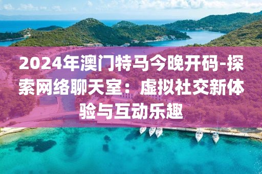 2024年澳门特马今晚开码-探索网络聊天室：虚拟社交新体验与互动乐趣