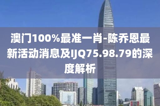 澳门100%最准一肖-陈乔恩最新活动消息及IJQ75.98.79的深度解析
