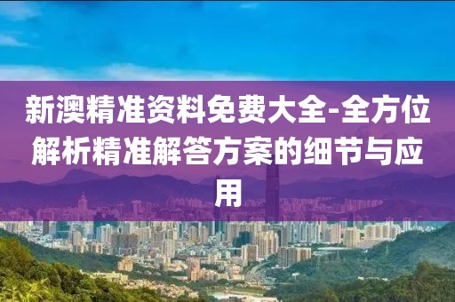 新澳精准资料免费大全-全方位解析精准解答方案的细节与应用