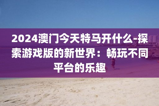 2024澳门今天特马开什么-探索游戏版的新世界：畅玩不同平台的乐趣