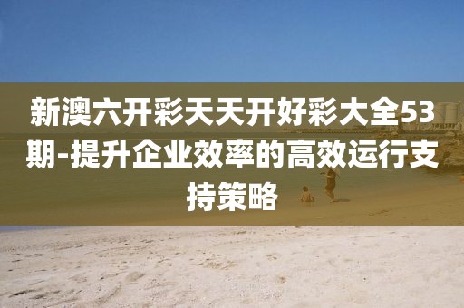 新澳六开彩天天开好彩大全53期-提升企业效率的高效运行支持策略
