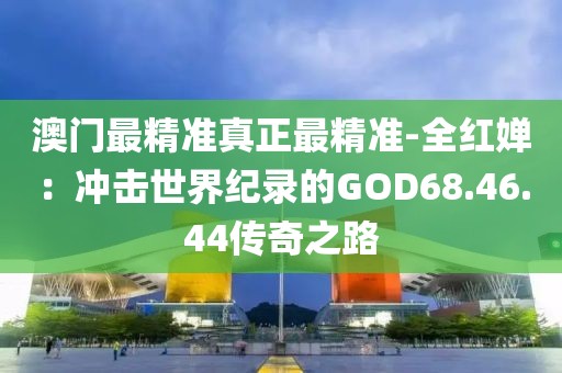 澳门最精准真正最精准-全红婵：冲击世界纪录的GOD68.46.44传奇之路