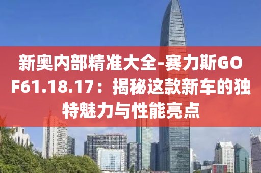 新奥内部精准大全-赛力斯GOF61.18.17：揭秘这款新车的独特魅力与性能亮点