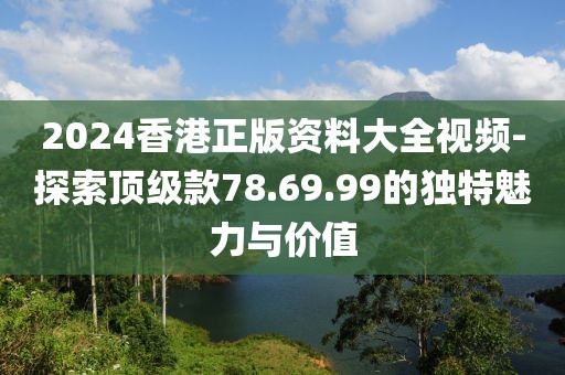 2024香港正版资料大全视频-探索顶级款78.69.99的独特魅力与价值