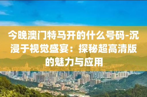 今晚澳门特马开的什么号码-沉浸于视觉盛宴：探秘超高清版的魅力与应用