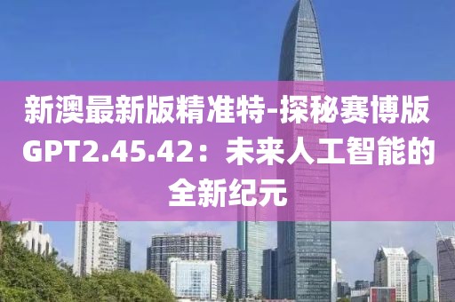 新澳最新版精准特-探秘赛博版GPT2.45.42：未来人工智能的全新纪元