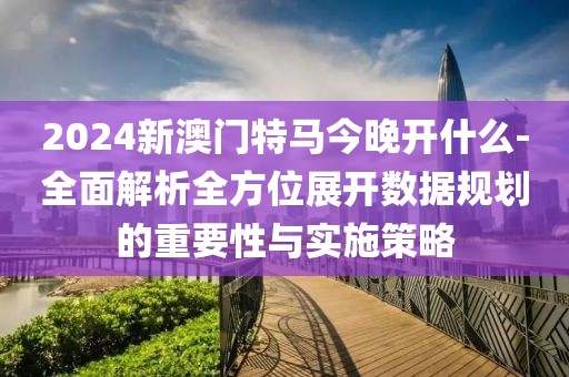 2024新澳门特马今晚开什么-全面解析全方位展开数据规划的重要性与实施策略