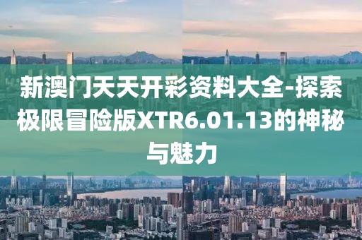 新澳门天天开彩资料大全-探索极限冒险版XTR6.01.13的神秘与魅力