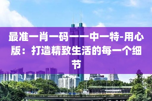 最准一肖一码一一中一特-用心版：打造精致生活的每一个细节