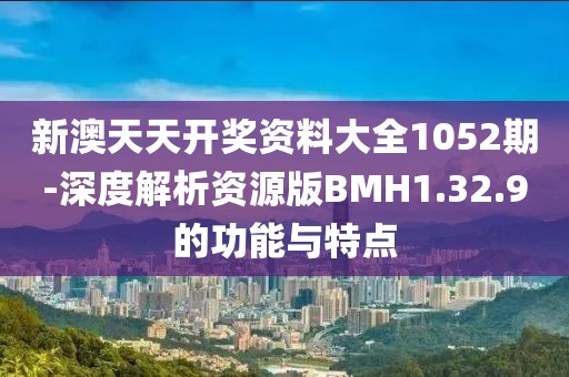 新澳天天开奖资料大全1052期-深度解析资源版BMH1.32.9的功能与特点