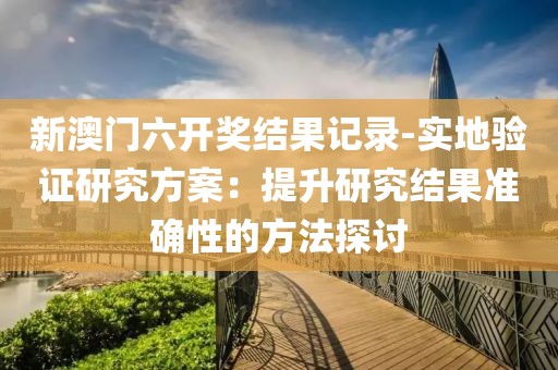 新澳门六开奖结果记录-实地验证研究方案：提升研究结果准确性的方法探讨