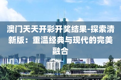 澳门天天开彩开奖结果-探索清新版：重温经典与现代的完美融合