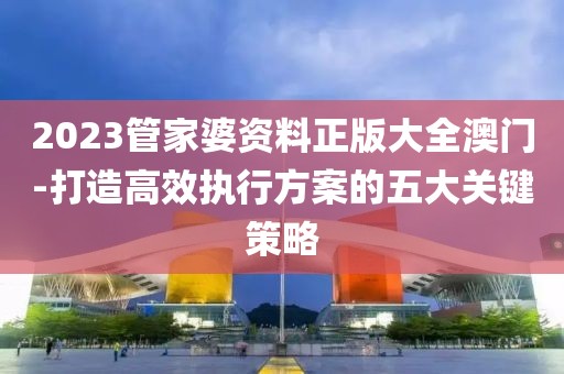 2023管家婆资料正版大全澳门-打造高效执行方案的五大关键策略