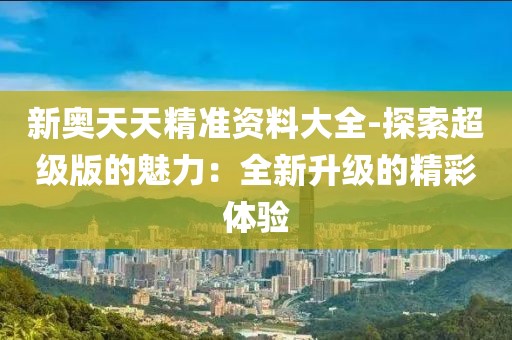 新奥天天精准资料大全-探索超级版的魅力：全新升级的精彩体验