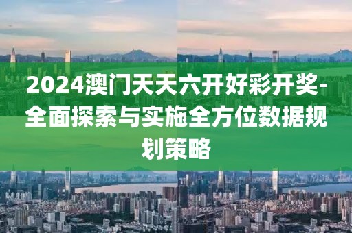 2024澳门天天六开好彩开奖-全面探索与实施全方位数据规划策略