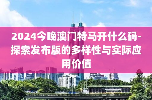 2024今晚澳门特马开什么码-探索发布版的多样性与实际应用价值