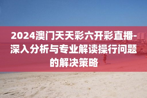 2024澳门天天彩六开彩直播-深入分析与专业解读操行问题的解决策略
