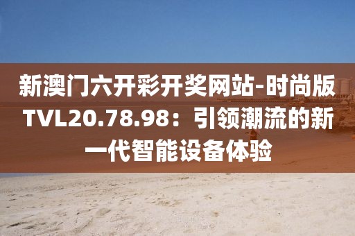 新澳门六开彩开奖网站-时尚版TVL20.78.98：引领潮流的新一代智能设备体验