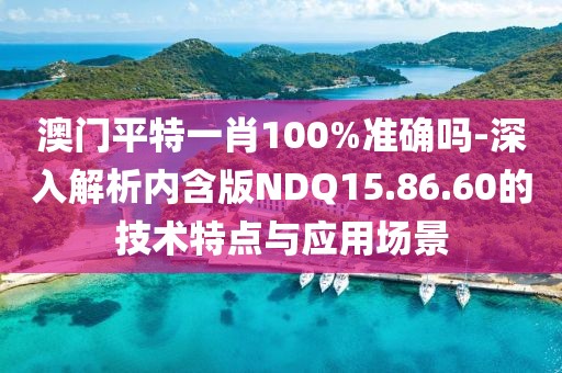 澳门平特一肖100%准确吗-深入解析内含版NDQ15.86.60的技术特点与应用场景