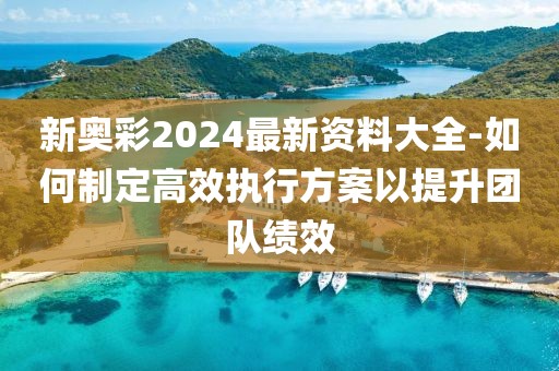 新奥彩2024最新资料大全-如何制定高效执行方案以提升团队绩效