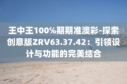 王中王100℅期期准澳彩-探索创意版ZRV63.37.42：引领设计与功能的完美结合