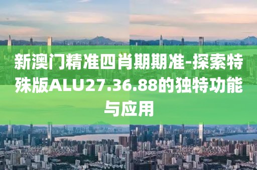 新澳门精准四肖期期准-探索特殊版ALU27.36.88的独特功能与应用