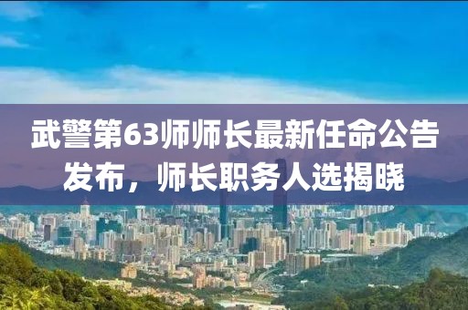 武警第63师师长最新任命公告发布，师长职务人选揭晓