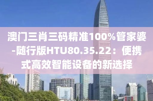 澳门三肖三码精准100%管家婆-随行版HTU80.35.22：便携式高效智能设备的新选择