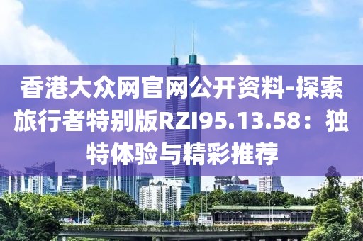 香港大众网官网公开资料-探索旅行者特别版RZI95.13.58：独特体验与精彩推荐
