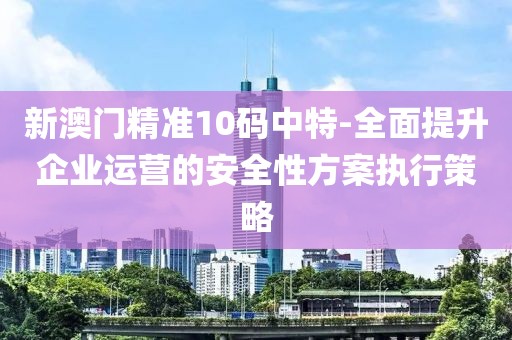 新澳门精准10码中特-全面提升企业运营的安全性方案执行策略