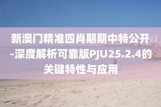 新澳门精准四肖期期中特公开-深度解析可靠版PJU25.2.4的关键特性与应用