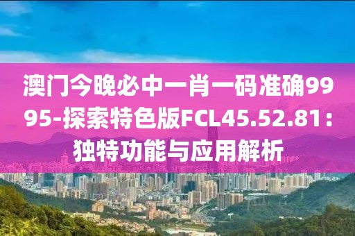 澳门今晚必中一肖一码准确9995-探索特色版FCL45.52.81：独特功能与应用解析