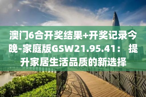 澳门6合开奖结果+开奖记录今晚-家庭版GSW21.95.41： 提升家居生活品质的新选择