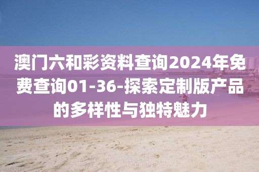 澳门六和彩资料查询2024年免费查询01-36-探索定制版产品的多样性与独特魅力
