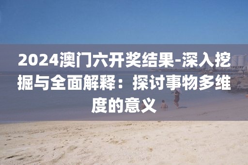 2024澳门六开奖结果-深入挖掘与全面解释：探讨事物多维度的意义