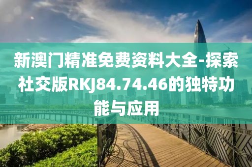 新澳门精准免费资料大全-探索社交版RKJ84.74.46的独特功能与应用