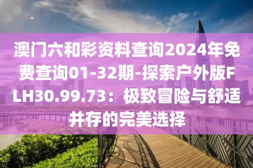 澳门六和彩资料查询2024年免费查询01-32期-探索户外版FLH30.99.73：极致冒险与舒适并存的完美选择
