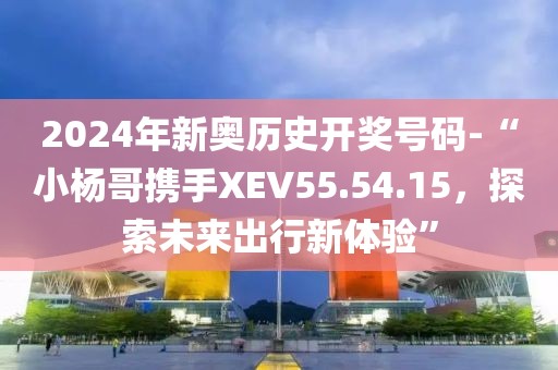 2024年新奥历史开奖号码-“小杨哥携手XEV55.54.15，探索未来出行新体验”