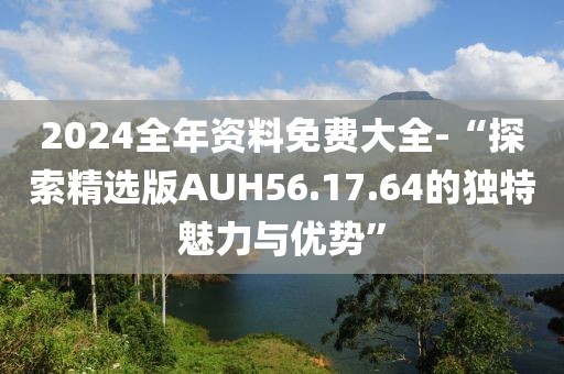 2024全年资料免费大全-“探索精选版AUH56.17.64的独特魅力与优势”