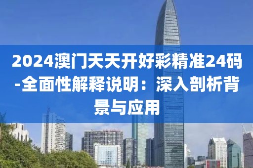 2024澳门天天开好彩精准24码-全面性解释说明：深入剖析背景与应用