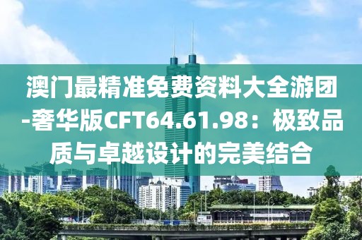 澳门最精准免费资料大全游团-奢华版CFT64.61.98：极致品质与卓越设计的完美结合