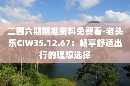 二四六期期准资料免费看-老头乐CIW35.12.67：畅享舒适出行的理想选择