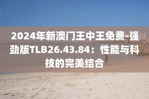 2024年新澳门王中王免费-强劲版TLB26.43.84：性能与科技的完美结合