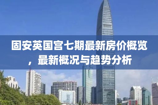 固安英国宫七期最新房价概览，最新概况与趋势分析