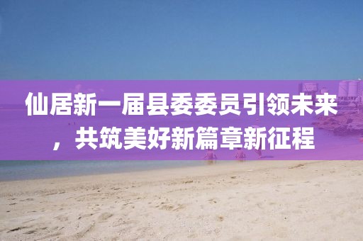 仙居新一届县委委员引领未来，共筑美好新篇章新征程
