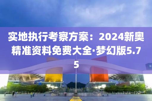 实地执行考察方案：2024新奥精准资料免费大全·梦幻版5.75