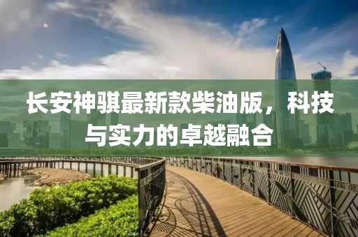 长安神骐最新款柴油版，科技与实力的卓越融合