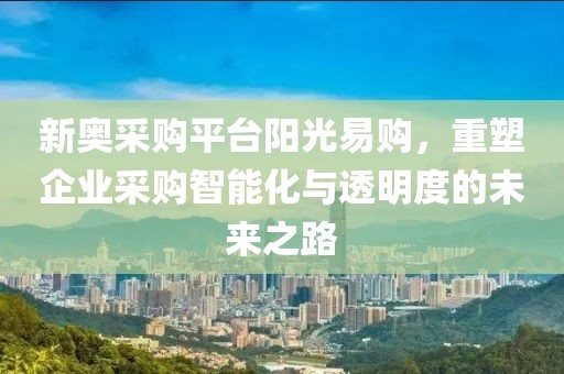 新奥采购平台阳光易购，重塑企业采购智能化与透明度的未来之路