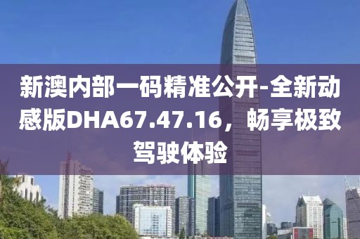 新澳内部一码精准公开-全新动感版DHA67.47.16，畅享极致驾驶体验