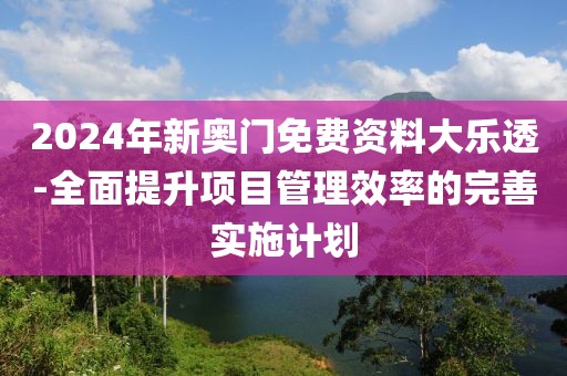 2024年新奥门免费资料大乐透-全面提升项目管理效率的完善实施计划
